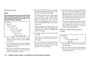 Pairing procedure                                4. Say: “New phone” ᭺. The system acknowl-
                                                                       C                           6. The system asks you to assign a priority level
                                                    edges the command and asks you to initiate        ᭺. The priority level determines which
                                                                                                       F
NOTE:                                               pairing from the phone handset ᭺.
                                                                                   D                  phone is active when more than one paired
                                                                                                      Bluetoothா phone is in the vehicle. Follow
The pairing procedure must be performed             The pairing procedure of the cellular phone
                                                                                                      the instructions provided by the system or
when the vehicle is stationary. If the vehicle      varies according to each cellular phone
                                                                                                      refer to “Setup” later in this section for more
starts moving during the procedure, the             model. See the cellular phone Owner’s
                                                                                                      information on changing priorities.
procedure will be cancelled.                        Manual for details. You can also visit
                                                    www.nissanusa.com/bluetooth for instruc-       7. The system will ask if you would like to select
  Main Menu                                         tions on pairing NISSAN recommended cel-          a custom ring tone ᭺. Follow the instruc-
                                                                                                                             G
   “Setup” ᭺
           A                                        lular phones.                                     tions provided by the system or refer to
     “Pair phone” ᭺
                  B                                                                                   “Setup” later in this section for more infor-
                                                    When prompted for a Passkey code, enter
                                                                                                      mation on selecting ringtones.
        “New phone” ᭺
                    C                               “1234” from the handset. The Passkey code
          Initiate from handset ᭺
                                D                   “1234” has been assigned by NISSAN and        Making a call by entering a phone
                                                    cannot be changed.                            number
               Name phone ᭺
                          E
                                                 5. The system asks you to say a name for the
                 Assign priority ᭺
                                 F
                                                    phone ᭺.
                                                           E
                   Choose ringtone ᭺
                                   G                                                               Main Menu
                                                    If the name is too long or too short, the
 1. Press the        button on the steering                                                            “Call” ᭺
                                                                                                              A
                                                    system tells you, then prompts you for a
    wheel. The system announces the available       name again.                                             Number (speak digits) ᭺
                                                                                                                                  B
    commands.                                                                                                     “Dial” ᭺
                                                                                                                         C
                                                    Also, if more than one phone is paired and
 2. Say: “Setup” ᭺. The system acknowledges
                 A                                  the name sounds too much like a name           1. Press the        button on steering wheel. A
    the command and announces the next set of       already used, the system tells you, then          tone will sound.
    available commands.                             prompts you for a name again.
                                                                                                   2. Say: “Call” ᭺. The system acknowledges
                                                                                                                   A
 3. Say: “Pair phone” ᭺. The system acknowl-
                         B
                                                                                                      the command and announces the next set of
    edges the command and announces the                                                               available commands.
    next set of available commands.

4-80 Display screen, heater, air conditioner, audio and phone systems




                                                                            ੬ REVIEW COPY—2008 Quest (van)
                                                                            Owners Manual—USA_English (nna)
                                                                            06/29/07—debbie ੭
 
