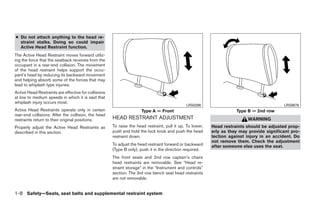 ● Do not attach anything to the head re-
  straint stalks. Doing so could impair
  Active Head Restraint function.
The Active Head Restraint moves forward utiliz-
ing the force that the seatback receives from the
occupant in a rear-end collision. The movement
of the head restraint helps support the occu-
pant’s head by reducing its backward movement
and helping absorb some of the forces that may
lead to whiplash type injuries.
Active Head Restraints are effective for collisions
at low to medium speeds in which it is said that
whiplash injury occurs most.
                                                                                              LRS0286                                       LRS0678
Active Head Restraints operate only in certain                        Type A — Front                                  Type B — 2nd row
rear-end collisions. After the collision, the head
restraints return to their original positions.        HEAD RESTRAINT ADJUSTMENT                                            WARNING
Properly adjust the Active Head Restraints as         To raise the head restraint, pull it up. To lower,   Head restraints should be adjusted prop-
described in this section.                            push and hold the lock knob and push the head        erly as they may provide significant pro-
                                                      restraint down.                                      tection against injury in an accident. Do
                                                                                                           not remove them. Check the adjustment
                                                      To adjust the head restraint forward or backward     after someone else uses the seat.
                                                      (Type B only), push it in the direction required.
                                                      The front seats and 2nd row captain’s chairs
                                                      head restraints are removable. See “Head re-
                                                      straint storage” in the “Instrument and controls”
                                                      section. The 3rd row bench seat head restraints
                                                      are not removable.


1-8 Safety—Seats, seat belts and supplemental restraint system




                                                                                    ੬ REVIEW COPY—2008 Quest (van)
                                                                                    Owners Manual—USA_English (nna)
                                                                                    06/29/07—debbie ੭
 