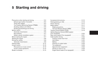 5 Starting and driving


Precautions when starting and driving. . . . . . . . . . . . . . . . 5-2                       Increasing fuel economy. . . . . . . . . . . . . . . . . . . . . . . . . . . 5-15
   Exhaust gas (carbon monoxide) . . . . . . . . . . . . . . . . . . 5-2                       Parking/parking on hills. . . . . . . . . . . . . . . . . . . . . . . . . . . . 5-16
   Three-way catalyst. . . . . . . . . . . . . . . . . . . . . . . . . . . . . . 5-2           Power steering . . . . . . . . . . . . . . . . . . . . . . . . . . . . . . . . . . . 5-17
   Tire Pressure Monitoring System (TPMS). . . . . . . . . . 5-3                               Brake system . . . . . . . . . . . . . . . . . . . . . . . . . . . . . . . . . . . . 5-17
   Avoiding collision and rollover . . . . . . . . . . . . . . . . . . . . 5-5                      Brake precautions . . . . . . . . . . . . . . . . . . . . . . . . . . . . . 5-17
   Drinking alcohol/drugs and driving. . . . . . . . . . . . . . . . 5-5                            Anti-lock Braking System (ABS). . . . . . . . . . . . . . . . . 5-18
Ignition switch. . . . . . . . . . . . . . . . . . . . . . . . . . . . . . . . . . . . . 5-6   Traction Control System (TCS). . . . . . . . . . . . . . . . . . . . . 5-19
   Automatic transmission. . . . . . . . . . . . . . . . . . . . . . . . . . 5-6               Vehicle Dynamic Control (VDC) system
   Key positions . . . . . . . . . . . . . . . . . . . . . . . . . . . . . . . . . . 5-7       (if so equipped) . . . . . . . . . . . . . . . . . . . . . . . . . . . . . . . . . . 5-20
   Nissan vehicle immobilizer system . . . . . . . . . . . . . . . . 5-7                       Rear sonar system (if so equipped) . . . . . . . . . . . . . . . . . 5-21
Before starting the engine . . . . . . . . . . . . . . . . . . . . . . . . . . 5-7             Cold weather driving . . . . . . . . . . . . . . . . . . . . . . . . . . . . . . 5-22
Starting the engine . . . . . . . . . . . . . . . . . . . . . . . . . . . . . . . . 5-8             Freeing a frozen door lock . . . . . . . . . . . . . . . . . . . . . . 5-22
Driving the vehicle . . . . . . . . . . . . . . . . . . . . . . . . . . . . . . . . . 5-8           Anti-freeze . . . . . . . . . . . . . . . . . . . . . . . . . . . . . . . . . . . . 5-22
   Automatic transmission. . . . . . . . . . . . . . . . . . . . . . . . . . 5-8                    Battery . . . . . . . . . . . . . . . . . . . . . . . . . . . . . . . . . . . . . . . 5-22
Parking brake . . . . . . . . . . . . . . . . . . . . . . . . . . . . . . . . . . . . 5-12          Draining of coolant water . . . . . . . . . . . . . . . . . . . . . . . 5-23
Cruise control . . . . . . . . . . . . . . . . . . . . . . . . . . . . . . . . . . . . 5-13         Tire equipment . . . . . . . . . . . . . . . . . . . . . . . . . . . . . . . . 5-23
   Precautions on cruise control . . . . . . . . . . . . . . . . . . . 5-13                         Special winter equipment. . . . . . . . . . . . . . . . . . . . . . . 5-23
   Cruise control operations. . . . . . . . . . . . . . . . . . . . . . . 5-13                      Driving on snow or ice . . . . . . . . . . . . . . . . . . . . . . . . . 5-23
Break-in schedule . . . . . . . . . . . . . . . . . . . . . . . . . . . . . . . . 5-14              Engine block heater (if so equipped) . . . . . . . . . . . . . 5-24




                                                                                                ੬ REVIEW COPY—2008 Quest (van)
                                                                                                Owners Manual—USA_English (nna)
                                                                                                06/29/07—debbie ੭
 