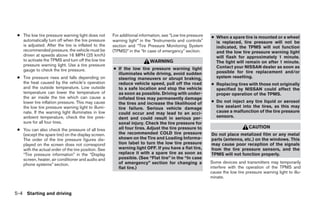 ● The low tire pressure warning light does not      For additional information, see “Low tire pressure   ● When a spare tire is mounted or a wheel
   automatically turn off when the tire pressure     warning light” in the “Instruments and controls”       is replaced, tire pressure will not be
   is adjusted. After the tire is inflated to the    section and “Tire Pressure Monitoring System           indicated, the TPMS will not function
   recommended pressure, the vehicle must be         (TPMS)” in the “In case of emergency” section.         and the low tire pressure warning light
   driven at speeds above 16 MPH (25 km/h)                                                                  will flash for approximately 1 minute.
   to activate the TPMS and turn off the low tire                        WARNING                            The light will remain on after 1 minute.
   pressure warning light. Use a tire pressure                                                              Contact your NISSAN dealer as soon as
   gauge to check the tire pressure.                 ● If the low tire pressure warning light
                                                       illuminates while driving, avoid sudden              possible for tire replacement and/or
 ● Tire pressure rises and falls depending on          steering maneuvers or abrupt braking,                system resetting.
   the heat caused by the vehicle’s operation          reduce vehicle speed, pull off the road            ● Replacing tires with those not originally
   and the outside temperature. Low outside            to a safe location and stop the vehicle              specified by NISSAN could affect the
   temperature can lower the temperature of            as soon as possible. Driving with under-             proper operation of the TPMS.
   the air inside the tire which can cause a           inflated tires may permanently damage
   lower tire inflation pressure. This may cause       the tires and increase the likelihood of           ● Do not inject any tire liquid or aerosol
   the low tire pressure warning light to illumi-      tire failure. Serious vehicle damage                 tire sealant into the tires, as this may
   nate. If the warning light illuminates in low       could occur and may lead to an acci-                 cause a malfunction of the tire pressure
   ambient temperature, check the tire pres-           dent and could result in serious per-                sensors.
   sure for all four tires.                            sonal injury. Check the tire pressure for
                                                       all four tires. Adjust the tire pressure to                             CAUTION
 ● You can also check the pressure of all tires
   (except the spare tire) on the display screen.      the recommended COLD tire pressure                 Do not place metalized film or any metal
   The order of the tire pressure figures dis-         shown on the Tire and Loading Informa-             parts (antenna, etc.) on the windows. This
   played on the screen does not correspond            tion label to turn the low tire pressure           may cause poor reception of the signals
   with the actual order of the tire position. See     warning light OFF. If you have a flat tire,        from the tire pressure sensors, and the
   “Tire pressure information” in the “Display         replace it with a spare tire as soon as            TPMS will not function properly.
   screen, heater, air conditioner and audio and       possible. (See “Flat tire” in the “In case
   phone systems” section.                             of emergency” section for changing a               Some devices and transmitters may temporarily
                                                       flat tire.)                                        interfere with the operation of the TPMS and
                                                                                                          cause the low tire pressure warning light to illu-
                                                                                                          minate.


5-4 Starting and driving




                                                                                   ੬ REVIEW COPY—2008 Quest (van)
                                                                                   Owners Manual—USA_English (nna)
                                                                                   06/29/07—debbie ੭
 