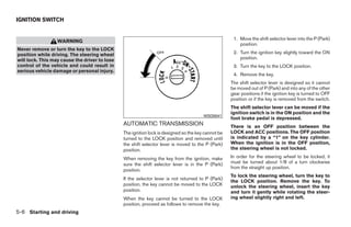 IGNITION SWITCH


                                                                                                     1. Move the shift selector lever into the P (Park)
                  WARNING
                                                                                                        position.
Never remove or turn the key to the LOCK
position while driving. The steering wheel                                                           2. Turn the ignition key slightly toward the ON
will lock. This may cause the driver to lose                                                            position.
control of the vehicle and could result in                                                           3. Turn the key to the LOCK position.
serious vehicle damage or personal injury.
                                                                                                     4. Remove the key.
                                                                                                    The shift selector lever is designed so it cannot
                                                                                                    be moved out of P (Park) and into any of the other
                                                                                                    gear positions if the ignition key is turned to OFF
                                                                                                    position or if the key is removed from the switch.
                                                                                                    The shift selector lever can be moved if the
                                                                                                    ignition switch is in the ON position and the
                                                                                       WSD0041
                                                                                                    foot brake pedal is depressed.
                                               AUTOMATIC TRANSMISSION                               There is an OFF position between the
                                               The ignition lock is designed so the key cannot be   LOCK and ACC positions. The OFF position
                                               turned to the LOCK position and removed until        is indicated by a “1” on the key cylinder.
                                               the shift selector lever is moved to the P (Park)    When the ignition is in the OFF position,
                                               position.                                            the steering wheel is not locked.

                                               When removing the key from the ignition, make        In order for the steering wheel to be locked, it
                                               sure the shift selector lever is in the P (Park)     must be turned about 1/8 of a turn clockwise
                                                                                                    from the straight up position.
                                               position.
                                                                                                    To lock the steering wheel, turn the key to
                                               If the selector lever is not returned to P (Park)
                                                                                                    the LOCK position. Remove the key. To
                                               position, the key cannot be moved to the LOCK        unlock the steering wheel, insert the key
                                               position.                                            and turn it gently while rotating the steer-
                                               When the key cannot be turned to the LOCK            ing wheel slightly right and left.
                                               position, proceed as follows to remove the key.
5-6 Starting and driving




                                                                             ੬ REVIEW COPY—2008 Quest (van)
                                                                             Owners Manual—USA_English (nna)
                                                                             06/29/07—debbie ੭
 