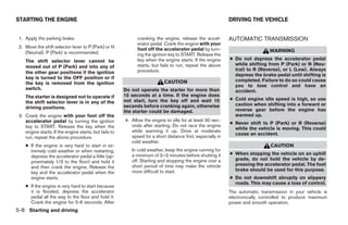 STARTING THE ENGINE                                                                                          DRIVING THE VEHICLE


 1. Apply the parking brake.                                  cranking the engine, release the accel-        AUTOMATIC TRANSMISSION
                                                              erator pedal. Crank the engine with your
 2. Move the shift selector lever to P (Park) or N            foot off the accelerator pedal by turn-
    (Neutral). P (Park) is recommended.                                                                                        WARNING
                                                              ing the ignition key to START. Release the
    The shift selector lever cannot be                        key when the engine starts. If the engine      ● Do not depress the accelerator pedal
                                                              starts, but fails to run, repeat the above       while shifting from P (Park) or N (Neu-
    moved out of P (Park) and into any of
                                                              procedure.                                       tral) to R (Reverse), or L (Low). Always
    the other gear positions if the ignition
                                                                                                               depress the brake pedal until shifting is
    key is turned to the OFF position or if
                                                                            CAUTION                            completed. Failure to do so could cause
    the key is removed from the ignition
                                                                                                               you to lose control and have an
    switch.                                             Do not operate the starter for more than               accident.
    The starter is designed not to operate if           15 seconds at a time. If the engine does
                                                        not start, turn the key off and wait 10              ● Cold engine idle speed is high, so use
    the shift selector lever is in any of the                                                                  caution when shifting into a forward or
    driving positions.                                  seconds before cranking again, otherwise
                                                        the starter could be damaged.                          reverse gear before the engine has
 3. Crank the engine with your foot off the                                                                    warmed up.
    accelerator pedal by turning the ignition           4. Allow the engine to idle for at least 30 sec-
                                                                                                             ● Never shift to P (Park) or R (Reverse)
    key to START. Release the key when the                 onds after starting. Do not race the engine
                                                                                                               while the vehicle is moving. This could
    engine starts. If the engine starts, but fails to      while warming it up. Drive at moderate
                                                                                                               cause an accident.
    run, repeat the above procedure.                       speed for a short distance first, especially in
                                                           cold weather.
    ● If the engine is very hard to start in ex-                                                                                CAUTION
      tremely cold weather or when restarting,             In cold weather, keep the engine running for
                                                           a minimum of 2–3 minutes before shutting it       ● When stopping the vehicle on an uphill
      depress the accelerator pedal a little (ap-
                                                           off. Starting and stopping the engine over a        grade, do not hold the vehicle by de-
      proximately 1/3 to the floor) and hold it
                                                           short period of time may make the vehicle           pressing the accelerator pedal. The foot
      and then crank the engine. Release the
                                                           more difficult to start.                            brake should be used for this purpose.
      key and the accelerator pedal when the
      engine starts.                                                                                         ● Do not downshift abruptly on slippery
                                                                                                               roads. This may cause a loss of control.
    ● If the engine is very hard to start because
      it is flooded, depress the accelerator                                                                 The automatic transmission in your vehicle is
      pedal all the way to the floor and hold it.                                                            electronically controlled to produce maximum
      Crank the engine for 5-6 seconds. After                                                                power and smooth operation.
5-8 Starting and driving




                                                                                     ੬ REVIEW COPY—2008 Quest (van)
                                                                                     Owners Manual—USA_English (nna)
                                                                                     06/29/07—debbie ੭
 