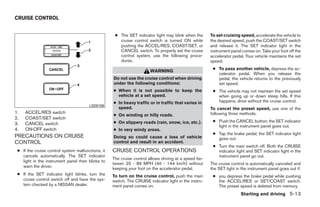 CRUISE CONTROL


                                                    ● The SET indicator light may blink when the       To set cruising speed, accelerate the vehicle to
                                                      cruise control switch is turned ON while         the desired speed, push the COAST/SET switch
                                                      pushing the ACCEL/RES, COAST/SET, or             and release it. The SET indicator light in the
                                                      CANCEL switch. To properly set the cruise        instrument panel comes on. Take your foot off the
                                                      control system, use the following proce-         accelerator pedal. Your vehicle maintains the set
                                                      dures.                                           speed.
                                                                                                        ● To pass another vehicle, depress the ac-
                                                                       WARNING
                                                                                                          celerator pedal. When you release the
                                                   Do not use the cruise control when driving             pedal, the vehicle returns to the previously
                                                   under the following conditions:                        set speed.
                                                   ● When it is not possible to keep the                ● The vehicle may not maintain the set speed
                                                     vehicle at a set speed.                              when going up or down steep hills. If this
                                                   ● In heavy traffic or in traffic that varies in        happens, drive without the cruise control.
                                       LSD0159
                                                     speed.                                            To cancel the preset speed, use one of the
1.   ACCEL/RES switch                                                                                  following three methods.
                                                   ● On winding or hilly roads.
2.   COAST/SET switch
                                                   ● On slippery roads (rain, snow, ice, etc.).         ● Push the CANCEL button; the SET indicator
3.   CANCEL switch
                                                                                                          light in the instrument panel goes out.
4.   ON·OFF switch                                 ● In very windy areas.
                                                                                                        ● Tap the brake pedal; the SET indicator light
PRECAUTIONS ON CRUISE                              Doing so could cause a loss of vehicle                 goes out.
CONTROL                                            control and result in an accident.
                                                                                                        ● Turn the main switch off. Both the CRUISE
 ● If the cruise control system malfunctions, it   CRUISE CONTROL OPERATIONS                              indicator light and SET indicator light in the
   cancels automatically. The SET indicator                                                               instrument panel go out.
                                                   The cruise control allows driving at a speed be-
   light in the instrument panel then blinks to
                                                   tween 25 - 89 MPH (40 - 144 km/h) without           The cruise control is automatically canceled and
   warn the driver.                                keeping your foot on the accelerator pedal.         the SET light in the instrument panel goes out if:
 ● If the SET indicator light blinks, turn the     To turn on the cruise control, push the main         ● you depress the brake pedal while pushing
   cruise control switch off and have the sys-     switch. The CRUISE indicator light in the instru-      the ACCEL/RES or SET/COAST switch.
   tem checked by a NISSAN dealer.                 ment panel comes on.                                   The preset speed is deleted from memory.
                                                                                                                       Starting and driving 5-13




                                                                                ੬ REVIEW COPY—2008 Quest (van)
                                                                                Owners Manual—USA_English (nna)
                                                                                06/29/07—debbie ੭
 