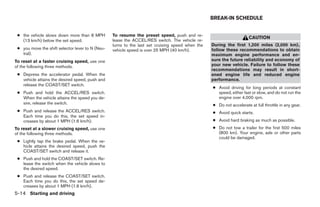 BREAK-IN SCHEDULE


 ● the vehicle slows down more than 8 MPH         To resume the preset speed, push and re-
                                                                                                                      CAUTION
   (13 km/h) below the set speed.                 lease the ACCEL/RES switch. The vehicle re-
                                                  turns to the last set cruising speed when the   During the first 1,200 miles (2,000 km),
 ● you move the shift selector lever to N (Neu-   vehicle speed is over 25 MPH (40 km/h).         follow these recommendations to obtain
   tral).                                                                                         maximum engine performance and en-
To reset at a faster cruising speed, use one                                                      sure the future reliability and economy of
of the following three methods.                                                                   your new vehicle. Failure to follow these
                                                                                                  recommendations may result in short-
 ● Depress the accelerator pedal. When the                                                        ened engine life and reduced engine
   vehicle attains the desired speed, push and                                                    performance.
   release the COAST/SET switch.
                                                                                                  ● Avoid driving for long periods at constant
 ● Push and hold the ACCEL/RES switch.                                                              speed, either fast or slow, and do not run the
   When the vehicle attains the speed you de-                                                       engine over 4,000 rpm.
   sire, release the switch.                                                                      ● Do not accelerate at full throttle in any gear.
 ● Push and release the ACCEL/RES switch.                                                         ● Avoid quick starts.
   Each time you do this, the set speed in-
   creases by about 1 MPH (1.6 km/h).                                                             ● Avoid hard braking as much as possible.
To reset at a slower cruising speed, use one                                                      ● Do not tow a trailer for the first 500 miles
of the following three methods.                                                                     (800 km). Your engine, axle or other parts
                                                                                                    could be damaged.
 ● Lightly tap the brake pedal. When the ve-
   hicle attains the desired speed, push the
   COAST/SET switch and release it.
 ● Push and hold the COAST/SET switch. Re-
   lease the switch when the vehicle slows to
   the desired speed.
 ● Push and release the COAST/SET switch.
   Each time you do this, the set speed de-
   creases by about 1 MPH (1.6 km/h).
5-14 Starting and driving




                                                                             ੬ REVIEW COPY—2008 Quest (van)
                                                                             Owners Manual—USA_English (nna)
                                                                             06/29/07—debbie ੭
 