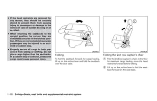 ● If the head restraints are removed for
  any reason, they should be securely
  stored to prevent them from causing
  injury to passengers or damage to the
  vehicle in case of sudden braking or an
  accident.
● When returning the seatbacks to the
  upright position, be certain they are
  completely secured in the latched posi-
  tion. If they are not completely secured,
  passengers may be injured in an acci-
  dent or sudden stop.
● Properly secure all cargo to help pre-
  vent it from sliding or shifting. Do not                                             LRS0627                                              LRS0628
  place cargo higher than the seatbacks.      Folding                                              Folding the 2nd row captain’s chair
  In a sudden stop or collision, unsecured
  cargo could cause personal injury.          To fold the seatback forward, for cargo hauling,     ᭺
                                                                                                   1   Fold the 2nd row captain’s chairs to the floor
                                              lift up on the recline lever and fold the seatback       for maximum cargo hauling, move the head
                                              over the seat base.                                      restraints forward before folding.
                                                                                                   ᭺
                                                                                                   2   Lift up on the recline lever to fold the seat-
                                                                                                       back forward on the seat base.




1-10 Safety—Seats, seat belts and supplemental restraint system




                                                                            ੬ REVIEW COPY—2008 Quest (van)
                                                                            Owners Manual—USA_English (nna)
                                                                            06/29/07—debbie ੭
 