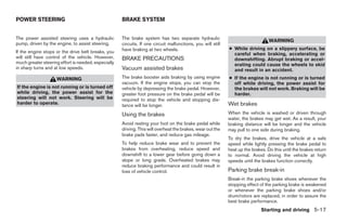 POWER STEERING                                       BRAKE SYSTEM


The power assisted steering uses a hydraulic         The brake system has two separate hydraulic
                                                                                                                                  WARNING
pump, driven by the engine, to assist steering.      circuits. If one circuit malfunctions, you will still
                                                     have braking at two wheels.                             ● While driving on a slippery surface, be
If the engine stops or the drive belt breaks, you                                                              careful when braking, accelerating or
will still have control of the vehicle. However,     BRAKE PRECAUTIONS                                         downshifting. Abrupt braking or accel-
much greater steering effort is needed, especially                                                             erating could cause the wheels to skid
in sharp turns and at low speeds.                    Vacuum assisted brakes                                    and result in an accident.
                    WARNING                          The brake booster aids braking by using engine          ● If the engine is not running or is turned
                                                     vacuum. If the engine stops, you can stop the             off while driving, the power assist for
If the engine is not running or is turned off        vehicle by depressing the brake pedal. However,           the brakes will not work. Braking will be
while driving, the power assist for the              greater foot pressure on the brake pedal will be          harder.
steering will not work. Steering will be             required to stop the vehicle and stopping dis-
harder to operate.                                   tance will be longer.                                   Wet brakes
                                                     Using the brakes                                        When the vehicle is washed or driven through
                                                                                                             water, the brakes may get wet. As a result, your
                                                     Avoid resting your foot on the brake pedal while        braking distance will be longer and the vehicle
                                                     driving. This will overheat the brakes, wear out the    may pull to one side during braking.
                                                     brake pads faster, and reduce gas mileage.
                                                                                                             To dry the brakes, drive the vehicle at a safe
                                                     To help reduce brake wear and to prevent the            speed while lightly pressing the brake pedal to
                                                     brakes from overheating, reduce speed and               heat up the brakes. Do this until the brakes return
                                                     downshift to a lower gear before going down a           to normal. Avoid driving the vehicle at high
                                                     slope or long grade. Overheated brakes may              speeds until the brakes function correctly.
                                                     reduce braking performance and could result in
                                                     loss of vehicle control.                                Parking brake break-in
                                                                                                             Break-in the parking brake shoes whenever the
                                                                                                             stopping effect of the parking brake is weakened
                                                                                                             or whenever the parking brake shoes and/or
                                                                                                             drum/rotors are replaced, in order to assure the
                                                                                                             best brake performance.
                                                                                                                              Starting and driving 5-17




                                                                                    ੬ REVIEW COPY—2008 Quest (van)
                                                                                    Owners Manual—USA_English (nna)
                                                                                    06/29/07—debbie ੭
 