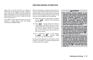 TRACTION CONTROL SYSTEM (TCS)


pedal. This is normal and does not indicate a       When accelerating on slippery surfaces the tire
                                                                                                                            WARNING
malfunction. If the computer senses a malfunc-      may spin or slip. With the vehicle Traction Control
tion, it switches the ABS off and illuminates the   System (TCS), sensors detect these movements           ● The Traction Control System is de-
ABS warning light on the instrument panel. The      and control the braking and engine output to help        signed to help improve driving stability
brake system then operates normally, but without    improve vehicle stability while accelerating.            but does not prevent accidents due to
anti-lock assistance.                                                                                        abrupt steering operation at high
                                                     ● When the traction control system is operat-           speeds or by careless or dangerous
If the ABS warning light illuminates during the        ing, the        indicator in the instrument           driving techniques. Reduce vehicle
self-test or while driving, have the vehicle           panel blinks.                                         speed and be especially careful when
checked by a NISSAN dealer.                                                                                  driving and cornering on slippery sur-
                                                     ● If the           indicator blinks, the vehicle is
                                                                                                             faces and always drive carefully.
                                                       under slippery conditions. Be sure to drive
                                                       carefully. See “Slip indicator light” and “Trac-    ● If brake related parts such as brake
                                                       tion Control System (TCS) off indicator               pads, rotors and calipers are not stan-
                                                       light” in the “Instruments and controls” sec-         dard equipment or are extremely dete-
                                                       tion of this manual.                                  riorated, the Traction Control System
                                                                                                             may not operate properly and the
                                                     ● If a malfunction occurs in the system,                indicator light may come on.
                                                       the           and         indicator lights
                                                                                                           ● Do not modify the vehicle’s suspension.
                                                       come on in the instrument panel.
                                                                                                             If suspension parts such as shock ab-
                                                    As long as these lights are on, the traction control     sorbers, struts, springs, bushings and
                                                    function is canceled. The vehicle will behave like       wheels are not standard equipment or
                                                    a vehicle without the system.                            are extremely deteriorated, the Traction
                                                                                                             Control System may not operate prop-
                                                                                                             erly and the        indicator light may
                                                                                                             come on.




                                                                                                                        Starting and driving 5-19




                                                                                   ੬ REVIEW COPY—2008 Quest (van)
                                                                                   Owners Manual—USA_English (nna)
                                                                                   06/29/07—debbie ੭
 