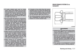 REAR SONAR SYSTEM (if so
                                                                                             equipped)

● If brake related parts such as brake         ● If wheels or tires other than the recom-
  pads, rotors and calipers are not stan-        mended ones are used, the Vehicle Dy-
  dard equipment or are extremely dete-          namic Control system may not operate
  riorated, the Vehicle Dynamic Control          properly and the Vehicle Dynamic Con-
  system may not operate properly and            trol off indicator light may come on.
  the Vehicle Dynamic Control off indica-
                                               ● The Vehicle Dynamic Control system is
  tor light may come on.
                                                 not a substitute for winter tires or tire
● Do not modify the vehicle’s suspension.        chains on a snow covered road.
  If suspension parts such as shock ab-
  sorbers, struts, springs, stabilizer bars,
  bushings and wheels are not NISSAN
  approved for your vehicle or are ex-
  tremely deteriorated the Vehicle Dy-
  namic Control system may not operate                                                                                         LSD0088
  properly. This could adversely affect ve-
  hicle handling performance, and the                                                                        WARNING
  VDC OFF indicator light may come on.
                                                                                             ● Always turn and look back before back-
● When driving on extremely inclined sur-                                                      ing up. The RSS is not a substitute for
  faces such as higher banked corners,                                                         proper backing procedures.
  the Vehicle Dynamic Control system
  may not operate properly and the VDC                                                       ● Read and understand the limitations of
  OFF indicator light may come on. Do                                                          the rear sonar system as contained in
  not drive on these types of roads.                                                           this section. Inclement weather may af-
                                                                                               fect the function of the RSS; this may
● When driving on an unstable surface                                                          include reduced performance or a false
  such as a turntable, ferry, elevator or                                                      activation.
  ramp, the Vehicle Dynamic Control off
  indicator light may illuminate. This is                                                    ● This system is not designed to prevent
  not a malfunction. Restart the engine                                                        contact with small or moving objects.
  after driving onto a stable surface.

                                                                                                          Starting and driving 5-21




                                                                         ੬ REVIEW COPY—2008 Quest (van)
                                                                         Owners Manual—USA_English (nna)
                                                                         06/29/07—debbie ੭
 