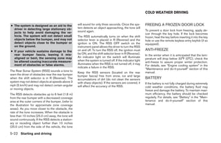 COLD WEATHER DRIVING


● The system is designed as an aid to the            will sound for only three seconds. Once the sys-        FREEING A FROZEN DOOR LOCK
  driver in detecting large stationary ob-           tem detects an object approaching, the tone will
                                                     sound again.                                            To prevent a door lock from freezing, apply de-
  jects to help avoid damaging the ve-                                                                       icer through the key hole. If the lock becomes
  hicle. The system will not detect small            The RSS automatically turns on when the shift           frozen, heat the key before inserting it into the key
  objects below the bumper, and may not              selector lever is placed in R (Reverse) and the         hole or use the remote keyless entry keyfob (if so
  detect objects close to the bumper or              ignition is ON. The RSS OFF switch on the               equipped).
  on the ground.                                     instrument panel allows the driver to turn the RSS
● If your vehicle sustains damage to the             on and off. To turn the RSS off, the ignition must      ANTI-FREEZE
  rear bumper fascia, leaving it mis-                be ON, and the shift selector lever in R (Reverse).
                                                                                                             In the winter when it is anticipated that the tem-
  aligned or bent, the sensing zone may              An indicator light on the switch will illuminate
                                                                                                             perature will drop below 32°F (0°C), check the
  be altered causing inaccurate measure-             when the system is turned off. If the indicator light
                                                                                                             anti-freeze to assure proper winter protection.
  ment of obstacles or false alarms.                 illuminates when the RSS is not turned off, it may
                                                                                                             For details, see “Engine cooling system” in the
                                                     indicate a failure in the RSS.
                                                                                                             “Maintenance and do-it-yourself” section of this
The Rear Sonar System (RSS) sounds a tone to                                                                 manual.
                                                     Keep the RSS sensors (located on the rear
warn the driver of obstacles near the rear bumper    bumper fascia) free from snow, ice and large
when the shift selector is in R (Reverse). The       accumulations of dirt (do not clean the sensors         BATTERY
system may not detect objects at speeds above 3      with sharp objects). If the sensors are covered, it     If the battery is not fully charged during extremely
mph (5 km/h) and may not detect certain angular      will affect the accuracy of the RSS.                    cold weather conditions, the battery fluid may
or moving objects.                                                                                           freeze and damage the battery. To maintain maxi-
The RSS detects obstacles up to 6 feet (1.8 m)                                                               mum efficiency, the battery should be checked
from the rear bumper with a decreased coverage                                                               regularly. For details, see “Battery” in the “Main-
area at the outer corners of the bumper, (refer to                                                           tenance and do-it-yourself” section of this
the illustration for approximate zone coverage                                                               manual.
areas). As you move closer to the obstacle, the
rate of the tone increases. When the obstacle is
less than 10 inches (25.0 cm) away, the tone will
sound continuously. If the RSS detects a station-
ary or receding object further than 10 inches
(25.0 cm) from the side of the vehicle, the tone

5-22 Starting and driving




                                                                                    ੬ REVIEW COPY—2008 Quest (van)
                                                                                    Owners Manual—USA_English (nna)
                                                                                    06/29/07—debbie ੭
 
