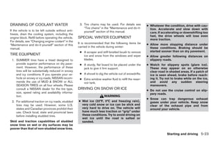 DRAINING OF COOLANT WATER                             3. Tire chains may be used. For details see        ● Whatever the condition, drive with cau-
                                                         “Tire chains” in the “Maintenance and do-it-      tion. Accelerate and slow down with
If the vehicle is to be left outside without anti-       yourself” section of this manual.                 care. If accelerating or downshifting too
freeze, drain the cooling system, including the
                                                                                                           fast, the drive wheels will lose even
engine block. Refill before operating the vehicle.   SPECIAL WINTER EQUIPMENT                              more traction.
For details, see “Changing engine coolant” in the
                                                     It is recommended that the following items be       ● Allow more stopping distance under
“Maintenance and do-it-yourself” section of this
                                                     carried in the vehicle during winter:                 these conditions. Braking should be
manual.
                                                      ● A scraper and stiff-bristled brush to remove       started sooner than on dry pavement.
TIRE EQUIPMENT                                          ice and snow from the windows and wiper          ● Allow greater following distances on
 1. SUMMER tires have a tread designed to               blades.                                            slippery roads.
    provide superior performance on dry pave-         ● A sturdy, flat board to be placed under the      ● Watch for slippery spots (glare ice).
    ment. However, the performance of these             jack to give it firm support.                      These may appear on an otherwise
    tires will be substantially reduced in snowy                                                           clear road in shaded areas. If a patch of
    and icy conditions. If you operate your ve-       ● A shovel to dig the vehicle out of snowdrifts.     ice is seen ahead, brake before reach-
    hicle on snowy or icy roads, NISSAN recom-        ● Extra window washer fluid to refill the reser-     ing it. Try not to brake while on the ice,
    mends the use of MUD & SNOW or ALL                  voir tank.                                         and avoid any sudden steering
    SEASON TIRES on all four wheels. Please                                                                maneuvers.
    consult a NISSAN dealer for the tire type,       DRIVING ON SNOW OR ICE                              ● Do not use the cruise control on slip-
    size, speed rating and availability informa-                                                           pery roads.
    tion.                                                                WARNING
                                                                                                         ● Snow can trap dangerous exhaust
 2. For additional traction on icy roads, studded    ● Wet ice (32°F, 0°C and freezing rain),              gases under your vehicle. Keep snow
    tires may be used. However, some U.S.              very cold snow or ice can be slick and              clear of the exhaust pipe and from
    states and Canadian provinces prohibit their       very hard to drive on. The vehicle will             around your vehicle.
    use. Check local, state and provincial laws        have much less traction or “grip” under
    before installing studded tires.                   these conditions. Try to avoid driving on
                                                       wet ice until the road is salted or
Skid and traction capabilities of studded              sanded.
snow tires on wet or dry surfaces may be
poorer than that of non-studded snow tires.
                                                                                                                       Starting and driving 5-23




                                                                                  ੬ REVIEW COPY—2008 Quest (van)
                                                                                  Owners Manual—USA_English (nna)
                                                                                  06/29/07—debbie ੭
 
