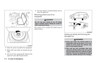 6. Turn the retainer counterclockwise and re-
                                                       move the spare tire.
                                                   Removing wheel cover (if so
                                                   equipped)
                                                                      CAUTION
                                                   Do not use your hands to pry off wheel
                                                   caps or wheel covers. Doing so could re-
                                                   sult in personal injury.
                                                   Use caution not to scratch the wheel cover or
                                                   wheel surface.

                                                                                                                                        WSD0085

                                                                                                    Jacking up vehicle and removing the
                                                                                                    damaged tire
                                                                                                                      WARNING
                                                                                                    ● Never get under the vehicle while it is
                                                                                                      supported only by the jack. If it is nec-
                                                                                                      essary to work under the vehicle, sup-
                                        LCE0079
                                                                                                      port it with safety stands.
 3. Stow the center tray table (if so equipped).
                                                                                                    ● Use only the jack provided with your
 4. Move both front seats as forward as pos-                                                          vehicle to lift the vehicle. Do not use the
    sible.                                                                                            jack provided with your vehicle on other
                                                                                                      vehicles. The jack is designed for lifting
 5. Lift up the floor carpeting ᭺. Remove the
                                1
                                                                                                      only your vehicle during a tire change.
    spare tire cover ᭺ and jack tool kit.
                      2


6-4 In case of emergency




                                                                              ੬ REVIEW COPY—2008 Quest (van)
                                                                              Owners Manual—USA_English (nna)
                                                                              06/29/07—debbie ੭
 