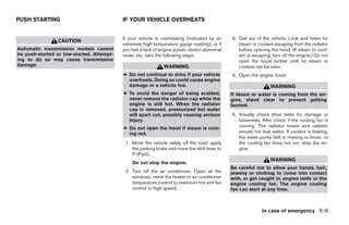 PUSH STARTING                              IF YOUR VEHICLE OVERHEATS


                                           If your vehicle is overheating (indicated by an     3. Get out of the vehicle. Look and listen for
                CAUTION
                                           extremely high temperature gauge reading), or if       steam or coolant escaping from the radiator
Automatic transmission models cannot       you feel a lack of engine power, detect abnormal       before opening the hood. (If steam or cool-
be push-started or tow-started. Attempt-   noise, etc. take the following steps.                  ant is escaping, turn off the engine.) Do not
ing to do so may cause transmission                                                               open the hood further until no steam or
damage.                                                        WARNING                            coolant can be seen.
                                           ● Do not continue to drive if your vehicle          4. Open the engine hood.
                                             overheats. Doing so could cause engine
                                             damage or a vehicle fire.                                            WARNING
                                           ● To avoid the danger of being scalded,             If steam or water is coming from the en-
                                             never remove the radiator cap while the           gine, stand clear to prevent getting
                                             engine is still hot. When the radiator            burned.
                                             cap is removed, pressurized hot water
                                             will spurt out, possibly causing serious          5. Visually check drive belts for damage or
                                             injury.                                              looseness. Also check if the cooling fan is
                                           ● Do not open the hood if steam is com-                running. The radiator hoses and radiator
                                             ing out.                                             should not leak water. If coolant is leaking,
                                                                                                  the water pump belt is missing or loose, or
                                            1. Move the vehicle safely off the road, apply        the cooling fan does not run, stop the en-
                                               the parking brake and move the shift lever to      gine.
                                               P (Park).
                                                                                                                  WARNING
                                               Do not stop the engine.
                                                                                               Be careful not to allow your hands, hair,
                                            2. Turn off the air conditioner. Open all the      jewelry or clothing to come into contact
                                               windows, move the heater or air conditioner     with, or get caught in, engine belts or the
                                               temperature control to maximum hot and fan      engine cooling fan. The engine cooling
                                               control to high speed.                          fan can start at any time.



                                                                                                             In case of emergency 6-9




                                                                        ੬ REVIEW COPY—2008 Quest (van)
                                                                        Owners Manual—USA_English (nna)
                                                                        06/29/07—debbie ੭
 