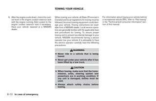 TOWING YOUR VEHICLE


 6. After the engine cools down, check the cool-     When towing your vehicle, all State (Provincial in     For information about towing your vehicle behind
    ant level in the engine coolant reservoir tank   Canada) and local regulations for towing must be       a recreational vehicle (RV), refer to “Flat towing”
    with the engine running. Add coolant to the      followed. Incorrect towing equipment could dam-        in the “Technical and consumer information” sec-
    engine coolant reservoir tank if necessary.      age your vehicle. Towing instructions are avail-       tion of this manual.
    Have your vehicle repaired at a NISSAN           able from a NISSAN dealer. Local service opera-
    dealer.                                          tors are generally familiar with the applicable laws
                                                     and procedures for towing. To assure proper
                                                     towing and to prevent accidental damage to your
                                                     vehicle, NISSAN recommends having a service
                                                     operator tow your vehicle. It is advisable to have
                                                     the service operator carefully read the following
                                                     precautions:

                                                                          WARNING
                                                     ● Never ride in a vehicle that is being
                                                       towed.
                                                     ● Never get under your vehicle after it has
                                                       been lifted by a tow truck.

                                                                           CAUTION
                                                     ● When towing, make sure that the trans-
                                                       mission, axles, steering system and
                                                       powertrain are in working condition. If
                                                       any unit is damaged, dollies must be
                                                       used.
                                                     ● Always attach safety chains before
                                                       towing.


6-10 In case of emergency




                                                                                    ੬ REVIEW COPY—2008 Quest (van)
                                                                                    Owners Manual—USA_English (nna)
                                                                                    06/29/07—debbie ੭
 