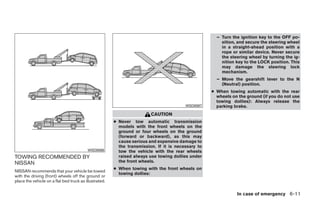 – Turn the ignition key to the OFF po-
                                                                                                        sition, and secure the steering wheel
                                                                                                        in a straight-ahead position with a
                                                                                                        rope or similar device. Never secure
                                                                                                        the steering wheel by turning the ig-
                                                                                                        nition key to the LOCK position. This
                                                                                                        may damage the steering lock
                                                                                                        mechanism.
                                                                                                      – Move the gearshift lever to the N
                                                                                                        (Neutral) position.
                                                                                                    ● When towing automatic with the rear
                                                                                                      wheels on the ground (if you do not use
                                                                                                      towing dollies): Always release the
                                                                                         WSD0087      parking brake.
                                                                         CAUTION
                                                        ● Never tow automatic transmission
                                                          models with the front wheels on the
                                                          ground or four wheels on the ground
                                                          (forward or backward), as this may
                                                          cause serious and expensive damage to
                                                          the transmission. If it is necessary to
                                          WSD0086         tow the vehicle with the rear wheels
TOWING RECOMMENDED BY                                     raised always use towing dollies under
NISSAN                                                    the front wheels.
                                                        ● When towing with the front wheels on
NISSAN recommends that your vehicle be towed
                                                          towing dollies:
with the driving (front) wheels off the ground or
place the vehicle on a flat bed truck as illustrated.

                                                                                                               In case of emergency 6-11




                                                                                ੬ REVIEW COPY—2008 Quest (van)
                                                                                Owners Manual—USA_English (nna)
                                                                                06/29/07—debbie ੭
 