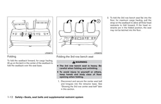 2. To fold the 3rd row bench seat flat into the
                                                                                                              floor, for maximum cargo hauling, pull the
                                                                                                              strap on the seatback to allow all three head
                                                                                                              restraints to fold forward. If the head re-
                                                                                                              straints are in the folded position, the seat
                                                                                                              may not be latched into the floor.




                                           LRS0675                                             LRS0676
Folding                                                 Folding the 3rd row bench seat
To fold the seatback forward, for cargo hauling,
lift up on the latch in the center of the seatback to                      WARNING
fold the seatback over the seat base.                   ● The 3rd row bench seat is heavy. Be
                                                          careful when folding and unfolding.
                                                        ● To avoid injury to yourself or others,
                                                          keep hands and body clear of floor
                                                          opening when folding.
                                                         1. Disconnect and secure the center seat belt
                                                            and tongues into the retractor base. See
                                                            “Stowing the 3rd row center seat belt” later
                                                            in this section.


1-12 Safety—Seats, seat belts and supplemental restraint system




                                                                                    ੬ REVIEW COPY—2008 Quest (van)
                                                                                    Owners Manual—USA_English (nna)
                                                                                    06/29/07—debbie ੭
 