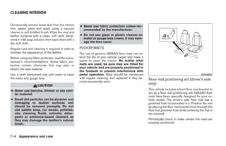 CLEANING INTERIOR


Occasionally remove loose dust from the interior     ● Never use fabric protectors unless rec-
trim, plastic parts and seats using a vacuum           ommended by the manufacturer.
cleaner or soft bristled brush. Wipe the vinyl and
leather surfaces with a clean, soft cloth damp-      ● Do not use glass or plastic cleaner on
ened in mild soap solution, then wipe clean with a     meter or gauge lens covers. It may dam-
dry, soft cloth.                                       age the lens cover.

Regular care and cleaning is required in order to    FLOOR MATS
maintain the appearance of the leather.              The use of genuine NISSAN floor mats can ex-
Before using any fabric protector, read the manu-    tend the life of your vehicle carpet and make it
facturer’s recommendations. Some fabric pro-         easier to clean the interior. No matter what
tectors contain chemicals that may stain or          mats are used, be sure they are fitted for
bleach the seat material.                            your vehicle and are properly positioned in
                                                     the footwell to prevent interference with
Use a cloth dampened only with water to clean        pedal operation. Mats should be maintained                                                  WAI0006
the meter and gauge lens.                            with regular cleaning and replaced if they be-     Floor mat positioning aid (driver’s side
                                                     come excessively worn.
                     CAUTION
                                                                                                        only)
● Never use benzine, thinner or any simi-                                                               This vehicle includes a front floor mat bracket to
  lar material.                                                                                         act as a floor mat positioning aid. NISSAN floor
                                                                                                        mats have been specially designed for your ve-
● Small dirt particles can be abrasive and                                                              hicle model. The driver’s side floor mat has a
  damaging to leather surfaces and                                                                      grommet hole incorporated in it. Position the mat
  should be removed promptly. Do not                                                                    by placing the floor mat bracket hook through the
  use saddle soap, car waxes, polishes,                                                                 floor mat grommet hole while centering the mat in
  oils, cleaning fluids, solvents, deter-                                                               the footwell.
  gents or ammonia-based cleaners as
  they may damage the leather’s natural                                                                 Periodically check to make certain the mats are
  finish.                                                                                               properly positioned.



7-4 Appearance and care




                                                                                 ੬ REVIEW COPY—2008 Quest (van)
                                                                                 Owners Manual—USA_English (nna)
                                                                                 06/29/07—debbie ੭
 