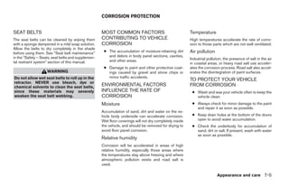 CORROSION PROTECTION


SEAT BELTS                                          MOST COMMON FACTORS                                  Temperature
The seat belts can be cleaned by wiping them        CONTRIBUTING TO VEHICLE                              High temperatures accelerate the rate of corro-
with a sponge dampened in a mild soap solution.     CORROSION                                            sion to those parts which are not well ventilated.
Allow the belts to dry completely in the shade
before using them. See “Seat belt maintenance”       ● The accumulation of moisture-retaining dirt       Air pollution
in the “Safety – Seats, seat belts and supplemen-      and debris in body panel sections, cavities,
                                                       and other areas.                                  Industrial pollution, the presence of salt in the air
tal restraint system” section of this manual.                                                            in coastal areas, or heavy road salt use acceler-
                                                     ● Damage to paint and other protective coat-        ates the corrosion process. Road salt also accel-
                    WARNING                            ings caused by gravel and stone chips or          erates the disintegration of paint surfaces.
Do not allow wet seat belts to roll up in the          minor traffic accidents.
                                                                                                         TO PROTECT YOUR VEHICLE
retractor. NEVER use bleach, dye or
chemical solvents to clean the seat belts,
                                                    ENVIRONMENTAL FACTORS                                FROM CORROSION
since these materials may severely                  INFLUENCE THE RATE OF                                 ● Wash and wax your vehicle often to keep the
weaken the seat belt webbing.                       CORROSION                                               vehicle clean.
                                                    Moisture                                              ● Always check for minor damage to the paint
                                                                                                            and repair it as soon as possible.
                                                    Accumulation of sand, dirt and water on the ve-
                                                    hicle body underside can accelerate corrosion.        ● Keep drain holes at the bottom of the doors
                                                    Wet floor coverings will not dry completely inside      open to avoid water accumulation.
                                                    the vehicle, and should be removed for drying to      ● Check the underbody for accumulation of
                                                    avoid floor panel corrosion.                            sand, dirt or salt. If present, wash with water
                                                                                                            as soon as possible.
                                                    Relative humidity
                                                    Corrosion will be accelerated in areas of high
                                                    relative humidity, especially those areas where
                                                    the temperatures stay above freezing and where
                                                    atmospheric pollution exists and road salt is
                                                    used.

                                                                                                                          Appearance and care 7-5




                                                                                  ੬ REVIEW COPY—2008 Quest (van)
                                                                                  Owners Manual—USA_English (nna)
                                                                                  06/29/07—debbie ੭
 