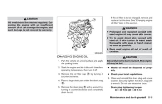 If the oil filter is to be changed, remove and
                 CAUTION
                                                                                                       replace it at this time. See “Changing engine
Oil level should be checked regularly. Op-                                                             oil filter” later in this section.
erating the engine with an insufficient
amount of oil can damage the engine, and                                                                               WARNING
such damage is not covered by warranty.
                                                                                                    ● Prolonged and repeated contact with
                                                                                                      used engine oil may cause skin cancer.
                                                                                                    ● Try to avoid direct skin contact with
                                                                                                      used oil. If skin contact is made, wash
                                                                                                      thoroughly with soap or hand cleaner
                                                                                                      as soon as possible.
                                                                                                    ● Keep used engine oil out of reach of
                                                                                                      children.
                                                                                       WDI0493

                                             CHANGING ENGINE OIL                                                       CAUTION
                                             1. Park the vehicle on a level surface and apply       Be careful not to burn yourself. The engine
                                                the parking brake.                                  oil may be hot.
                                             2. Start the engine and let it idle until it reaches   ● Waste oil must be disposed of prop-
                                                operating temperature, then turn it off.              erly.
                                             3. Remove the oil filler cap ᭺ by turning it
                                                                          A                         ● Check your local regulations.
                                                counterclockwise.
                                                                                                    6. Clean and reinstall the drain plug and a new
                                             4. Place a large drain pan under the drain plug           washer. Securely tighten the drain plug with
                                                ᭺.
                                                 B                                                     a wrench. Do not use excessive force.
                                             5. Remove the drain plug ᭺ with a wrench by
                                                                        B                              Drain plug tightening torque:
                                                turning it counterclockwise and completely                22 - 29 ft-lb (29 - 39 N·m)
                                                drain the oil.

                                                                                                      Maintenance and do-it-yourself 8-9




                                                                           ੬ REVIEW COPY—2008 Quest (van)
                                                                           Owners Manual—USA_English (nna)
                                                                           06/29/07—debbie ੭
 