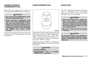 5-SPEED AUTOMATIC                                    POWER STEERING FLUID                               BRAKE FLUID
TRANSMISSION FLUID

When checking or replacement is required, we                                                            For further brake fluid specification information,
recommend your NISSAN dealer for servicing.                                                             refer to “Capacities and recommended
                                                                                                        fuel/lubricants” in the “Technical and consumer
                     CAUTION                                                                            information” section of this manual.
● Use only Genuine NISSAN Matic K ATF.
  Do not mix with other fluids.
                                                                                                                            WARNING
                                                                                                        ● Use only new fluid from a sealed con-
● Using automatic transmission fluid
                                                                                                          tainer. Old, inferior or contaminated
  other than Genuine NISSAN Matic K
                                                                                                          fluid may damage the brake system.
  ATF will cause deterioration in drive-
                                                                                                          The use of improper fluids can damage
  ability and automatic transmission du-
                                                                                                          the brake system and affect the vehi-
  rability, and may damage the automatic
                                                                                                          cle’s stopping ability.
  transmission, which is not covered by
  the NISSAN new vehicle limited                                                                        ● Be sure to clean the filler cap before
  warranty.                                                                                 WDI0256       removing.
The specified automatic transmission fluid is also   The fluid level should be checked using the HOT
described on caution labels located in the engine    MAX range on the power steering fluid reservoir                         CAUTION
compartment.                                         at fluid temperatures of 122° - 176°F (50° -       Do not spill the fluid on any painted sur-
                                                     80°C) or using the COLD MAX range on the           faces. This will damage the paint. If fluid is
                                                     power steering fluid reservoir at fluid tempera-   spilled, immediately wash the surface
                                                     tures of 32° - 86°F (0° - 30°C).                   with water.
                                                     If the fluid is below the MIN line, add Genuine
                                                     NISSAN PSF. Remove the cap and fill through
                                                     the opening.

                                                                         CAUTION
                                                     ● DO NOT OVERFILL.
                                                     ● Recommended     fluid  is          Genuine
                                                       NISSAN PSF or equivalent.

                                                                                                          Maintenance and do-it-yourself 8-11




                                                                                 ੬ REVIEW COPY—2008 Quest (van)
                                                                                 Owners Manual—USA_English (nna)
                                                                                 06/29/07—debbie ੭
 