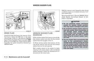WINDOW WASHER FLUID


                                                                                                              Refill the reservoir more frequently when driving
                                                                                                              conditions require an increased amount of win-
                                                                                                              dow washer fluid.
                                                                                                              Recommended fluid is Genuine NISSAN Wind-
                                                                                                              shield Washer Concentrate Cleaner & Anti-
                                                                                                              freeze or equivalent.

                                                                                                                                  CAUTION
                                                                                                              ● Do not substitute engine anti-freeze
                                                                                                                coolant for window washer solution.
                                                                                                                This may result in damage to the paint.
                                                                                                              ● Do not fill the window washer reservoir
                                                                                                                tank with washer fluid concentrates at
                                          WDI0512                                                 LDI0355
                                                                                                                full strength. Some methyl alcohol
BRAKE FLUID                                            WINDOW WASHER FLUID                                      based washer fluid concentrates may
                                                       RESERVOIR                                                permanently stain the grille if spilled
Check the brake fluid level in the reservoir. If the                                                            while filling the window washer reser-
fluid level is below the MIN line or the brake         Fill the window washer fluid reservoir periodically.     voir tank.
warning light comes on, add Genuine NISSAN             Add window washer fluid when the low window
Super Heavy Duty Brake Fluid or equivalent DOT                                                                ● Pre-mix washer fluid concentrates with
                                                       washer fluid warning light comes on.                     water to the manufacturer’s recom-
3 fluid up to the MAX line. If fluid must be added
frequently, the system should be checked by a          To fill the window washer fluid reservoir, lift the      mended levels before pouring the fluid
NISSAN dealer.                                         cap off the reservoir tank and pour the window           into the window washer reservoir tank.
                                                       washer fluid into the tank opening.                      Do not use the window washer reservoir
                                                                                                                tank to mix the washer fluid concen-
                                                       Add a washer solvent to the washer for better            trate and water.
                                                       cleaning. In the winter season, add a windshield
                                                       washer antifreeze. Follow the manufacturer’s in-
                                                       structions for the mixture ratio.


8-12 Maintenance and do-it-yourself




                                                                                      ੬ REVIEW COPY—2008 Quest (van)
                                                                                      Owners Manual—USA_English (nna)
                                                                                      06/29/07—debbie ੭
 