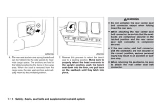 WARNING
                                                                                                  ● Do not unfasten the rear center seat
                                                                                                    belt connector except when folding
                                                                                                    down the rear seat.
                                                                                                  ● When attaching the rear center seat
                                                                                                    belt connector, be certain that the seat-
                                                                                                    backs are completely secured in the
                                                                                                    latched position and the rear center
                                                                                                    seat belt connector is completely
                                                                                                    secured.
                                                                                                  ● If the rear center seat belt connector
                                                                                                    and the seatbacks are not secured in
                                       WRS0708                                         LRS0703      the correct position, serious personal
                                                                                                    injury may result in an accident or sud-
 6. The rear seat anchors are spring loaded and     7. Reverse this process to return the bench     den stop.
    can be folded into the side panels to maxi-        seat to a seating position. Make sure to
    mize cargo space. The anchors are held in          properly return the head restraints to     ● When returning the seatbacks, be sure
    the folded position by the items in the cargo      the upright position, push the bench         to attach the rear center seat belt
    area. When the load is removed from the            seat down into the floor, and pull back      connector.
    cargo area, the rear seat anchors automati-        on the seatback until they latch into
    cally return to the unfolded position.             place.




1-14 Safety—Seats, seat belts and supplemental restraint system




                                                                             ੬ REVIEW COPY—2008 Quest (van)
                                                                             Owners Manual—USA_English (nna)
                                                                             06/29/07—debbie ੭
 