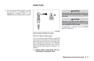 SPARK PLUGS


2. Have the belt checked regularly for condi-
                                                                                                                    WARNING
   tion and tension in accordance with the
   maintenance schedule found in the                                                               Be sure the engine and ignition switch are
   “NISSAN Service and Maintenance Guide”.                                                         off and that the parking brake is engaged
                                                                                                   securely.

                                                                                                                     CAUTION
                                                                                                   Be sure to use the correct socket to re-
                                                                                                   move the spark plugs. An incorrect socket
                                                                                                   can damage the spark plugs.
                                                                                                   If replacement is required, see your NISSAN
                                                                                                   dealer for assistance.

                                                                                        SDI1895

                                                REPLACING SPARK PLUGS
                                                Platinum-tipped spark plugs
                                                It is not necessary to replace platinum-tipped ᭺
                                                                                               A
                                                spark plugs as frequently as conventional type
                                                spark plugs because they last much longer. Fol-
                                                low the maintenance log shown in the “NISSAN
                                                Service and Maintenance Guide”. Do not service
                                                platinum-tipped spark plugs by cleaning or re-
                                                gapping.
                                                 ● Always replace spark plugs with rec-
                                                   ommended or equivalent ones.



                                                                                                    Maintenance and do-it-yourself 8-15




                                                                            ੬ REVIEW COPY—2008 Quest (van)
                                                                            Owners Manual—USA_English (nna)
                                                                            06/29/07—debbie ੭
 
