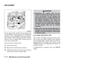 AIR CLEANER


                                                                         WARNING
                                                    ● Operating the engine with the air
                                                      cleaner removed can cause you or oth-
                                                      ers to be burned. The air cleaner not
                                                      only cleans the air, it stops the flame if
                                                      the engine backfires. If it isn’t there, and
                                                      the engine backfires, you could be
                                                      burned. Do not drive with the air cleaner
                                                      removed, and be careful when working
                                                      on the engine with the air cleaner
                                                      removed.
                                                    ● Never pour fuel into the throttle body or
                                                      attempt to start the engine with the air
                                         LDI0357      cleaner removed. Doing so could result
The air cleaner filter should not be cleaned and      in serious injury.
reused. Replace it according to the maintenance
log shown in the “NISSAN Service and Mainte-
                                                    IN-CABIN MICROFILTER
nance Guide.” When replacing the filter, wipe the   The in-cabin microfilter restricts the entry of air-
inside of the air cleaner filter housing and the    borne dust and pollen particles and reduces
cover with a damp cloth.                            some objectionable outside odors. The filter is
                                                    located behind the glove box. Refer to the
To remove the air cleaner filter:                   “NISSAN Service and Maintenance Guide” for
᭺
1   Loosen the screw.                               change intervals.

᭺
2   Disconnect the electrical connector.            If replacement is required, see your NISSAN
                                                    dealer.
᭺
3   Unlatch the clips and remove the air cleaner
    cover. Remove the air cleaner filter.



8-16 Maintenance and do-it-yourself




                                                                                   ੬ REVIEW COPY—2008 Quest (van)
                                                                                   Owners Manual—USA_English (nna)
                                                                                   06/29/07—debbie ੭
 