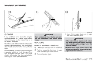WINDSHIELD WIPER BLADES




                                                                                                                                             WDI0194

CLEANING                                                                                                 4. Insert the new wiper blade onto the wiper
                                                                          CAUTION
                                                                                                            arm until it clicks into place.
If your windshield is not clear after using the       Worn windshield wiper blades can dam-
windshield washer or if a wiper blade chatters        age the windshield and impair driver                                CAUTION
when running, wax or other material may be on         vision.
the blade or windshield.                                                                                 ● After wiper blade replacement, return
                                                      REPLACING                                            the wiper arm to its original position;
Clean the outside of the windshield with a washer                                                          otherwise it may be damaged when the
solution or a mild detergent. Your windshield is      Replace the wiper blades if they are worn.           hood is opened.
clean if beads do not form when rinsing with clear
water.                                                ᭺
                                                      1   Lift the wiper arm away from the windshield.   ● Make sure the wiper blades contact the
                                                                                                           glass; otherwise the arms may be dam-
Clean each blade by wiping it with a cloth soaked     ᭺
                                                      2   Push the release tab, then move the wiper        aged from wind pressure.
in a washer solution or a mild detergent. Then            blade down the wiper arm to remove.
rinse the blades with clear water. If your wind-
shield is still not clear after cleaning the blades
                                                      ᭺
                                                      3   Remove the wiper blade.
and using the wiper, replace the blades.
                                                                                                          Maintenance and do-it-yourself 8-17




                                                                                  ੬ REVIEW COPY—2008 Quest (van)
                                                                                  Owners Manual—USA_English (nna)
                                                                                  06/29/07—debbie ੭
 