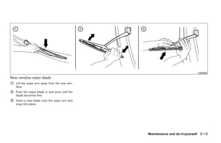 LDI0356
Rear window wiper blade
᭺
1   Lift the wiper arm away from the rear win-
    dow.
᭺
2   Push the wiper blade in and pivot until the
    blade becomes free.
᭺
3   Insert a new blade onto the wiper arm and
    snap into place.




                                                                  Maintenance and do-it-yourself 8-19




                                                  ੬ REVIEW COPY—2008 Quest (van)
                                                  Owners Manual—USA_English (nna)
                                                  06/29/07—debbie ੭
 