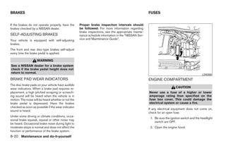 BRAKES                                                                                                FUSES


If the brakes do not operate properly, have the      Proper brake inspection intervals should
brakes checked by a NISSAN dealer.                   be followed. For more information regarding
                                                     brake inspections, see the appropriate mainte-
SELF-ADJUSTING BRAKES                                nance schedule information in the “NISSAN Ser-
Your vehicle is equipped with self-adjusting         vice and Maintenance Guide”.
brakes.
The front and rear disc-type brakes self-adjust
every time the brake pedal is applied.

                    WARNING
See a NISSAN dealer for a brake system
check if the brake pedal height does not
return to normal.
                                                                                                                                               LDI0358
BRAKE PAD WEAR INDICATORS                                                                             ENGINE COMPARTMENT
The disc brake pads on your vehicle have audible
wear indicators. When a brake pad requires re-                                                                            CAUTION
placement, a high pitched scraping or screech-                                                        Never use a fuse of a higher or lower
ing sound will be heard when the vehicle is in                                                        amperage rating than specified on the
motion. The noise will be heard whether or not the                                                    fuse box cover. This could damage the
brake pedal is depressed. Have the brakes                                                             electrical system or cause a fire.
checked as soon as possible if the wear indicator
                                                                                                      If any electrical equipment does not come on,
sound is heard.
                                                                                                      check for an open fuse.
Under some driving or climate conditions, occa-
                                                                                                       1. Be sure the ignition switch and the headlight
sional brake squeak, squeal or other noise may
                                                                                                          switch are OFF.
be heard. Occasional brake noise during light to
moderate stops is normal and does not affect the                                                       2. Open the engine hood.
function or performance of the brake system.
8-20 Maintenance and do-it-yourself




                                                                                ੬ REVIEW COPY—2008 Quest (van)
                                                                                Owners Manual—USA_English (nna)
                                                                                06/29/07—debbie ੭
 