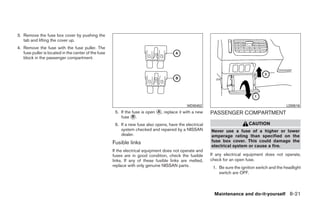 3. Remove the fuse box cover by pushing the
   tab and lifting the cover up.
4. Remove the fuse with the fuse puller. The
   fuse puller is located in the center of the fuse
   block in the passenger compartment.




                                                                                              WDI0452                                              LDI0516
                                                       5. If the fuse is open ᭺, replace it with a new
                                                                              A                           PASSENGER COMPARTMENT
                                                          fuse ᭺.B

                                                       6. If a new fuse also opens, have the electrical                       CAUTION
                                                          system checked and repaired by a NISSAN         Never use a fuse of a higher or lower
                                                          dealer.                                         amperage rating than specified on the
                                                      Fusible links                                       fuse box cover. This could damage the
                                                                                                          electrical system or cause a fire.
                                                      If the electrical equipment does not operate and
                                                      fuses are in good condition, check the fusible      If any electrical equipment does not operate,
                                                      links. If any of these fusible links are melted,    check for an open fuse.
                                                      replace with only genuine NISSAN parts.              1. Be sure the ignition switch and the headlight
                                                                                                              switch are OFF.



                                                                                                            Maintenance and do-it-yourself 8-21




                                                                                   ੬ REVIEW COPY—2008 Quest (van)
                                                                                   Owners Manual—USA_English (nna)
                                                                                   06/29/07—debbie ੭
 