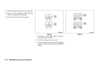 2. Pull the sunglasses holder down to open ᭺.
                                            1

 3. Pull up on the sunglasses holder ᭺ and
                                     2
    remove to expose the fuse panel.
 4. Remove the fuse with the fuse puller.




                                                                                          WDI0452                LDI0456
                                                                    Type A                              Type B
                                                 5. If the fuse is open ᭺, replace it with an
                                                                         A
                                                    equivalent good fuse ᭺.
                                                                          B

                                                 6. Push the fuse box cover to install.
                                                 7. If a new fuse also opens, have the electrical
                                                    system checked and repaired by a NISSAN
                                                    dealer.




8-22 Maintenance and do-it-yourself




                                                                             ੬ REVIEW COPY—2008 Quest (van)
                                                                             Owners Manual—USA_English (nna)
                                                                             06/29/07—debbie ੭
 