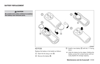 BATTERY REPLACEMENT


                  CAUTION
Be careful not to allow children to swallow
the battery and removed parts.




                                                                                                                                        LDI0484

                                              KEYFOB                                          ᭺
                                                                                              3    Install a new battery   ᭺ with the “+” facing
                                                                                                                           C
                                                                                                   down.
                                              Replace the battery in the keyfob as follows:
                                                                                              ● Hold the battery by the edges. Holding the
                                              ᭺
                                              1   Open the lid using a coin ᭺.
                                                                            A                   battery across the contact points will seri-
                                              ᭺
                                              2   Remove the battery ᭺.
                                                                     B                          ously deplete the storage capacity.


                                                                                                  Maintenance and do-it-yourself 8-23




                                                                           ੬ REVIEW COPY—2008 Quest (van)
                                                                           Owners Manual—USA_English (nna)
                                                                           06/29/07—debbie ੭
 
