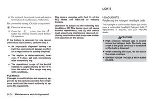 LIGHTS


 ● Do not touch the internal circuit and electric   This device complies with Part 15 of the     HEADLIGHTS
   terminals as it could cause a malfunction.       FCC Rules and RSS-210 of Industry            Replacing the halogen headlight bulb
                                                    Canada.
Recommended battery: CR2025 or equivalent.                                                       The headlight is a semi-sealed beam type which
                                                    Operation is subject to the following two
᭺
4   Close the lid securely.                         conditions: (1) This device may not cause    uses a replaceable headlight (halogen) bulb. If
                                                    harmful interference, and (2) this device    replacement is required, see your NISSAN
 5. Press the           button, then the                                                         dealer.
    button two or three times to check the key-     must accept any interference received, in-
    fob operation.                                  cluding interference that may cause undes-
                                                    ired operation of the device.                                   CAUTION
If the battery is removed for any reason                                                         ● High pressure halogen gas is sealed
other than replacement, perform step 5.                                                            inside the halogen bulb. The bulb may
 ● An improperly disposed battery can                                                              break if the glass envelope is scratched
   hurt the environment. Always confirm                                                            or the bulb is dropped.
   local regulations for battery disposal.                                                       ● When handling the bulb, do not touch
                                                                                                   the glass envelope.
 ● The k