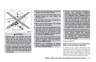 ● Be sure the seat belt tongue is securely    ● All seat belt assemblies, including re-
                                                fastened to the proper buckle.                tractors and attaching hardware,
                                                                                              should be inspected after any collision
                                              ● Do not wear the seat belt inside out or
                                                                                              by a NISSAN dealer. NISSAN recom-
                                                twisted. Doing so may reduce its
                                                                                              mends that all seat belt assemblies in
                                                effectiveness.
                                                                                              use during a collision be replaced un-
                                              ● Do not allow more than one person to          less the collision was minor and the
                                                use the same seat belt.                       belts show no damage and continue to
                                              ● Never carry more people in the vehicle        operate properly. Seat belt assemblies
                                                than there are seat belts.                    not in use during a collision should also
                                                                                              be inspected and replaced if either
                                              ● If the seat belt warning light glows con-     damage or improper operation is noted.
                                                tinuously while the ignition is turned
                                                ON with all doors closed and all seat       ● All child restraints and attaching hard-
                                   SSS0014      belts fastened, it may indicate a mal-        ware should be inspected after any col-
                                                function in the system. Have the system       lision. Always follow the restraint
                 WARNING                        checked by a NISSAN dealer.                   manufacturer’s inspection instructions
                                                                                              and replacement recommendations.
● Always route the shoulder belt over         ● Once a seat belt pretensioner has acti-       The child restraints should be replaced
  your shoulder and across your chest.          vated, it cannot be reused and must be        if they are damaged.
  Never run the belt behind your back,          replaced together with the retractor.
  under your arm or across your neck. The       See your NISSAN dealer.                     CHILD SAFETY
  belt should be away from your face and
  neck, but not falling off your shoulder.    ● Removal and installation of preten-         Children need adults to help protect them.
                                                sioner system components should be          They need to be properly restrained.
● Position the lap belt as low and snug as      done by a NISSAN dealer.
  possible AROUND THE HIPS, NOT THE                                                         In addition to the general information in this
  WAIST. A lap belt worn too high could                                                     manual, child safety information is available from
  increase the risk of internal injuries in                                                 many other sources, including doctors, teachers,
  an accident.                                                                              government traffic safety offices, and community
                                                                                            organizations. Every child is different, so be sure
                                                                                            to learn the best way to transport your child.
                                                               Safety—Seats, seat belts and supplemental restraint system 1-17




                                                                        ੬ REVIEW COPY—2008 Quest (van)
                                                                        Owners Manual—USA_English (nna)
                                                                        06/29/07—debbie ੭
 