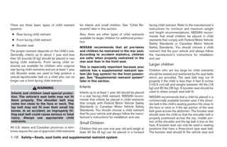 There are three basic types of child restraint         for infants and small children. See “Child Re-         facing child restraint. Refer to the manufacturer’s
systems:                                               straints” later in this section.                       instructions for minimum and maximum weight
                                                                                                              and height recommendations. NISSAN recom-
 ● Rear facing child restraint                         Also, there are other types of child restraints
                                                                                                              mends that small children be placed in child
                                                       available for larger children for additional protec-
 ● Front facing child restraint                                                                               restraints that comply with Federal Motor Vehicle
                                                       tion.
                                                                                                              Safety Standards or Canadian Motor Vehicle
 ● Booster seat
                                                       NISSAN recommends that all pre-teens                   Safety Standards. You should choose a child
The proper restraint depends on the child’s size.      and children be restrained in the rear seat.           restraint that fits your vehicle and always follow
Generally, infants up to about 1 year and less         According to accident statistics, children             the manufacturer’s instructions for installation
than 20 pounds (9 kg) should be placed in rear         are safer when properly restrained in the              and use.
facing child restraints. Front facing child re-        rear seat than in the front seat.
straints are available for children who outgrow                                                               Larger children
                                                       This is especially important because your
rear facing child restraints and are at least 1 year   vehicle has a supplemental restraint sys-              Children who are too large for child restraints
old. Booster seats are used to help position a         tem (Air bag system) for the front passen-             should be seated and restrained by the seat belts
vehicle lap/shoulder belt on a child who can no        ger. See “Supplemental restraint system”               which are provided. The seat belt may not fit
longer use a front facing child restraint.             later in this section.                                 properly if the child is less than 4 feet 9 inches
                                                                                                              (142.5 cm) tall and weighs between 40 lbs (18
                     WARNING                           Infants                                                kg) and 80 lbs (36 kg). A booster seat should be
                                                       Infants up to at least 1 year old should be placed     used to obtain proper seat belt fit.
Infants and children need special protec-
tion. The vehicle’s seat belts may not fit             in a rear facing child restraint. NISSAN recom-        NISSAN recommends that a child be placed in a
them properly. The shoulder belt may                   mends that infants be placed in child restraints       commercially available booster seat if the shoul-
come too close to the face or neck. The                that comply with Federal Motor Vehicle Safety          der belt in the child’s seating position fits close to
lap belt may not fit over their small hip              Standards or Canadian Motor Vehicle Safety             the face or neck or if the lap portion of the seat
bones. In an accident, an improperly fit-              Standards. You should choose a child restraint         belt goes across the abdomen. The booster seat
ting seat belt could cause serious or fatal            that fits your vehicle and always follow the manu-     should raise the child so that the shoulder belt is
injury. Always use appropriate child                   facturer’s instructions for installation and use.      properly positioned across the top, middle por-
restraints.                                                                                                   tion of the shoulder and the lap belt is low on the
                                                       Small Children
                                                                                                              hips. A booster seat can only be used in seating
All U.S. states and Canadian provinces or terri-       Children that are over one year old and weigh at       positions that have a three-point type seat belt.
tories require the use of approved child restraints    least 20 lbs (9 kg) can be placed in a forward         The booster seat should fit the vehicle seat and
1-18 Safety—Seats, seat belts and supplemental restraint system




                                                                                      ੬ REVIEW COPY—2008 Quest (van)
                                                                                      Owners Manual—USA_English (nna)
                                                                                      06/29/07—debbie ੭
 