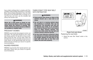 have a label certifying that it complies with Fed-   THREE-POINT TYPE SEAT BELT
eral Motor Vehicle Safety Standards or Canadian      WITH RETRACTOR
Motor Vehicle Safety Standards. Once the child
has grown so the shoulder belt is no longer on or
                                                                      WARNING
near the face and neck, use the shoulder belt
without the booster seat.                            ● Every person who drives or rides in this
                                                       vehicle should use a seat belt at all
                    WARNING                            times.
Never let a child stand or kneel on any              ● Do not ride in a moving vehicle when
seat and do not allow a child in the cargo             the seatback is reclined. This can be
areas while the vehicle is moving. The                 dangerous. The shoulder belt will not
child could be seriously injured or killed in          be against your body. In an accident,
an accident or sudden stop.                            you could be thrown into it and receive
                                                       neck or other serious injuries. You
PREGNANT WOMEN                                         could also slide under the lap belt and                                            LRS0607
                                                       receive serious internal injuries.                    Power front seat shown
NISSAN recommends that pregnant women use
seat belts. The seat belt should be worn snug,       ● For the most effective protection when      Fastening the seat belts
and always position the lap belt as low as pos-        the vehicle is in motion, the seat should    1. Adjust the seat. See “Seats” earlier in this
sible around the hips, not the waist. Place the        be upright. Always sit well back in the         section.
shoulder belt over your shoulder and across your       seat with both feet on the floor and
chest. Never run the lap/shoulder belt over your       adjust the seat belt properly.
abdominal area. Contact your doctor for specific
recommendations.
INJURED PERSONS
NISSAN recommends that injured persons use
seat belts. Check with your doctor for specific
recommendations.



                                                                      Safety—Seats, seat belts and supplemental restraint system 1-19




                                                                               ੬ REVIEW COPY—2008 Quest (van)
                                                                               Owners Manual—USA_English (nna)
                                                                               06/29/07—debbie ੭
 