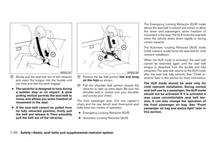 The Emergency Locking Retractor (ELR) mode
                                                                                                         allows the seat belt to extend and retract to allow
                                                                                                         the driver and passengers some freedom of
                                                                                                         movement in the seat. The ELR locks the seat belt
                                                                                                         when the vehicle slows down rapidly or during
                                                                                                         certain impacts.
                                                                                                         The Automatic Locking Retractor (ALR) mode
                                                                                                         (child restraint mode) locks the seat belt for child
                                                                                                         restraint installation.
                                                                                                         When the ALR mode is activated, the seat belt
                                                                                                         cannot be extended again until the seat belt
                                                                                                         tongue is detached from the buckle and fully
                                                                                                         retracted. The seat belt returns to the ELR mode
                                        WRS0137                                             WRS0138
                                                                                                         after the seat belt fully retracts. See “Child re-
᭺
2   Slowly pull the seat belt out of the retractor   ᭺
                                                     3   Position the lap belt portion low and snug      straints” later in this section for more information.
    and insert the tongue into the buckle until          on the hips as shown.
    you hear and feel the latch engage.                                                                  The ALR mode should be used only for
                                                     ᭺
                                                     4   Pull the shoulder belt portion toward the       child restraint installation. During normal
 ● The retractor is designed to lock during              retractor to take up extra slack. Be sure the
                                                                                                         seat belt use by a passenger, the ALR mode
   a sudden stop or on impact. A slow                    shoulder belt is routed over your shoulder
                                                                                                         should not be activated. If it is activated it
   pulling motion permits the seat belt to               and across your chest.
   move, and allows you some freedom of                                                                  may cause uncomfortable seat belt ten-
                                                     The front passenger seat, 2nd row captain’s         sion. It can also change the operation of
   movement in the seat.
                                                     chairs and the rear bench seat three-point seat     the front passenger air bag. See “Front
 ● If the seat belt cannot be pulled from            belts have two modes of operation:                  passenger air bag and status light” later in
   its fully retracted position, firmly pull                                                             this section.
                                                      ● Emergency Locking Retractor (ELR)
   the belt and release it. Then smoothly
   pull the belt out of the retractor.                ● Automatic Locking Retractor (ALR)



1-20 Safety—Seats, seat belts and supplemental restraint system




                                                                                  ੬ REVIEW COPY—2008 Quest (van)
                                                                                  Owners Manual—USA_English (nna)
                                                                                  06/29/07—debbie ੭
 