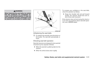 To increase your confidence in the seat belts,
                 WARNING
                                                                                                   check the operation as follows.
When fastening the seat belts, be certain
that the seatbacks are completely se-                                                               ● Grasp the shoulder belt and pull forward
cured in the latched position. If they are                                                            quickly. The retractor should lock and re-
not completely secured, passengers may                                                                strict further belt movement.
be injured in an accident or sudden stop.                                                          If the retractor does not lock during this check or
                                                                                                   if you have any questions about seat belt opera-
                                                                                                   tion, see a NISSAN dealer.




                                                                                      WRS0139
                                             Unfastening the seat belts
                                             ᭺
                                             1   To unfasten the seat belt, press the button on
                                                 the buckle. The seat belt automatically re-
                                                 tracts.
                                             Checking seat belt operation
                                             Seat belt retractors are designed to lock seat belt
                                             movement by two separate methods:
                                              ● When the seat belt is pulled quickly from the
                                                retractor.
                                              ● When the vehicle slows down rapidly.




                                                                  Safety—Seats, seat belts and supplemental restraint system 1-21




                                                                           ੬ REVIEW COPY—2008 Quest (van)
                                                                           Owners Manual—USA_English (nna)
                                                                           06/29/07—debbie ੭
 