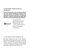CALIFORNIA PERCHLORATE
ADVISORY
Some vehicle parts, such as lithium batter-
ies, may contain perchlorate material. The
following advisory is provided: “Perchlorate
Material – special handling may apply, See
www.dtsc.ca.gov/hazardouswaste/perchlorate.”

                    BLUETOOTH௡ is a
                    trademark owned by
                    Bluetooth SIG, Inc.,
                    U.S.A. and licensed to
                    Xanavi Informatics
                    Corporation.




© 2007 NISSAN NORTH AMERICA, INC.
All rights reserved. No part of this Owner’s
Manual may be reproduced or stored in a retrieval
system, or transmitted in any form, or by any
means, electronic, mechanical, photocopying,
recording or otherwise, without the prior written
permission of Nissan North America, Inc.




                                                    ੬ REVIEW COPY—2008 Quest (van)
                                                    Owners Manual—USA_English (nna)
                                                    06/29/07—debbie ੭
 