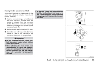 Stowing the 3rd row center seat belt                   ● If the rear center seat belt connector
When folding down the 3rd row seat, the 3rd row          and the seatbacks are not secured in
center seat belt can be retracted into a stowed          the correct position, serious personal
position as follows:                                     injury may result in an accident or sud-
                                                         den stop.
᭺
1   Hold the connector tongue so that the seat
    belt does not retract suddenly when the
    tongue is released from the connector
    buckle. Release the connector tongue by
    inserting a suitable tool such as a key into the
    connector buckle ᭺.  A

᭺
2   Retract the seat belt up to the retractor base.
᭺
3   Insert the seat belt tongue into the fabric
    sleeve so it will lay flat. Then secure the
    connector tongue into the retractor base.

                     WARNING
● Do not unfasten the rear center seat
  belt connector except when folding
  down the rear seat.
● When attaching the rear center seat
  belt connector, be certain that the seat-
  backs are completely secured in the
  latched position and the rear center
  seat belt connector is completely
  secured.

                                                                                                                                LRS0433

                                                                        Safety—Seats, seat belts and supplemental restraint system 1-23




                                                                                ੬ REVIEW COPY—2008 Quest (van)
                                                                                Owners Manual—USA_English (nna)
                                                                                06/29/07—debbie ੭
 