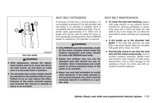 SEAT BELT EXTENDERS                                   SEAT BELT MAINTENANCE
                                              If, because of body size or driving position, it is   ● To clean the seat belt webbing, apply a
                                              not possible to properly fit the lap-shoulder belt      mild soap solution or any solution recom-
                                              and fasten it, an extender is available which is        mended for cleaning upholstery or carpet.
                                              compatible with the installed seat belts. The ex-       Then wipe with a cloth and allow the seat
                                              tender adds approximately 8 in (200 mm) of              belts to dry in the shade. Do not allow the
                                              length and may be used for either the driver or         seat belts to retract until they are completely
                                              front passenger seating position. See a NISSAN          dry.
                                              dealer for assistance if an extender is required.
                                                                                                    ● If dirt builds up in the shoulder belt
                                                                                                      guide of the seat belt anchors, the seat
                                                                   WARNING                            belts may retract slowly. Wipe the shoulder
                                              ● Only NISSAN seat belt extenders, made                 belt guide with a clean, dry cloth.
                                                by the same company which made the
                                                                                                    ● Periodically check to see that the seat
                                   LRS0242      original equipment seat belts, should
                                                                                                      belt and the metal components, such as
              2nd row seats                     be used with NISSAN seat belts.
                                                                                                      buckles, tongues, retractors, flexible wires
                 WARNING                      ● Adults and children who can use the                   and anchors, work properly. If loose parts,
                                                standard seat belt should not use an                  deterioration, cuts or other damage on the
● After adjustment, release the adjust-         extender. Such unnecessary use could                  webbing is found, the entire seat belt as-
  ment button and try to move the shoul-        result in serious personal injury in the              sembly should be replaced.
  der belt anchor up and down to make           event of an accident.
  sure it is securely fixed in position.
                                              ● Never use seat belt extenders to install
● The shoulder belt anchor height should        child restraints. If the child restraint is
  be adjusted to the position best for you.     not secured properly, the child could be
  Failure to do so may reduce the effec-        seriously injured in a collision or a sud-
  tiveness of the entire restraint system       den stop.
  and increase the chance or severity of
  injury in an accident.



                                                                   Safety—Seats, seat belts and supplemental restraint system 1-25




                                                                            ੬ REVIEW COPY—2008 Quest (van)
                                                                            Owners Manual—USA_English (nna)
                                                                            06/29/07—debbie ੭
 