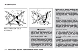 CHILD RESTRAINTS


                                                                                        ● Even with the NISSAN Advanced Air
                                                                                          Bag System, never install a rear-facing
                                                                                          child restraint in the front seat. An in-
                                                                                          flating front air bag could seriously in-
                                                                                          jure or kill your child. A rear-facing child
                                                                                          restraint must only be used in the rear
                                                                                          seat.
                                                                                        ● NISSAN recommends that the child re-
                                                                                          straint be installed in the rear seat. Ac-
                                                                                          cording to accident statistics, children
                                                                                          are safer when properly restrained in
                                                                                          the rear seat than in the front seat. If
                                                                                          you must install a front facing child re-
                               ARS1098                                      WRS0256       straint in the front seat, see “Child re-
                                                                                          straint installation using the seat belts”
PRECAUTIONS ON CHILD                                       WARNING                        later in this section.
RESTRAINTS                                                                              ● Improper use or improper installation
                                         ● Infants and small children should al-
                                           ways be placed in an appropriate child         of a child restraint can increase the risk
                                           restraint while riding in the vehicle.         or severity of injury for both the child
                                           Failure to use a child restraint can re-       and other occupants of the vehicle and
                                           sult in serious injury or death.               can lead to serious injury or death in an
                                                                                          accident.
                                         ● Infants and small children should never
                                           be carried on your lap. It is not possible   ● Follow all of the child restraint manu-
                                           for even the strongest adult to resist the     facturer’s instructions for installation
                                           forces of a severe accident. The child         and use. When purchasing a child re-
                                           could be crushed between the adult and         straint, be sure to select one which will
                                           parts of the vehicle. Also, do not put the     fit your child and vehicle. It may not be
                                           same seat belt around both your child          possible to properly install some types
                                           and yourself.                                  of child restraints in your vehicle.

1-26 Safety—Seats, seat belts and supplemental restraint system




                                                                   ੬ REVIEW COPY—2008 Quest (van)
                                                                   Owners Manual—USA_English (nna)
                                                                   06/29/07—debbie ੭
 