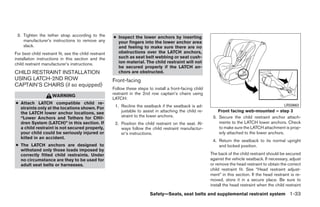 3. Tighten the tether strap according to the           ● Inspect the lower anchors by inserting
    manufacturer’s instructions to remove any             your fingers into the lower anchor area
    slack.                                                and feeling to make sure there are no
For best child restraint fit, see the child restraint     obstructions over the LATCH anchors,
installation instructions in this section and the         such as seat belt webbing or seat cush-
child restraint manufacturer’s instructions.              ion material. The child restraint will not
                                                          be secured properly if the LATCH an-
CHILD RESTRAINT INSTALLATION                              chors are obstructed.
USING LATCH-2ND ROW                                     Front-facing
CAPTAIN’S CHAIRS (if so equipped)
                                                        Follow these steps to install a front-facing child
                                                        restraint in the 2nd row captain’s chairs using
                      WARNING
                                                        LATCH:
● Attach LATCH compatible child re-
  straints only at the locations shown. For              1. Recline the seatback if the seatback is ad-                                               LRS0663

  the LATCH lower anchor locations, see                     justable to assist in attaching the child re-        Front facing web-mounted – step 3
  “Lower Anchors and Tethers for CHil-                      straint to the lower anchors.                     3. Secure the child restraint anchor attach-
  dren System (LATCH)” in this section. If               2. Position the child restraint on the seat. Al-        ments to the LATCH lower anchors. Check
  a child restraint is not secured properly,                ways follow the child restraint manufactur-          to make sure the LATCH attachment is prop-
  your child could be seriously injured or                  er’s instructions.                                   erly attached to the lower anchors.
  killed in an accident.
                                                                                                              4. Return the seatback to its normal upright
● The LATCH anchors are designed to                                                                              and locked position.
  withstand only those loads imposed by
  correctly fitted child restraints. Under                                                                   The back of the child restraint should be secured
  no circumstance are they to be used for                                                                    against the vehicle seatback. If necessary, adjust
  adult seat belts or harnesses.                                                                             or remove the head restraint to obtain the correct
                                                                                                             child restraint fit. See “Head restraint adjust-
                                                                                                             ment” in this section. If the head restraint is re-
                                                                                                             moved, store it in a secure place. Be sure to
                                                                                                             install the head restraint when the child restraint

                                                                            Safety—Seats, seat belts and supplemental restraint system 1-33




                                                                                      ੬ REVIEW COPY—2008 Quest (van)
                                                                                      Owners Manual—USA_English (nna)
                                                                                      06/29/07—debbie ੭
 