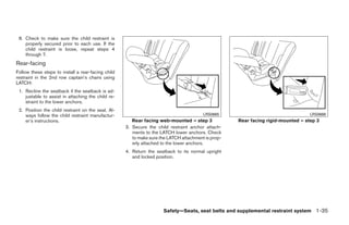 8. Check to make sure the child restraint is
    properly secured prior to each use. If the
    child restraint is loose, repeat steps 4
    through 7.
Rear-facing
Follow these steps to install a rear-facing child
restraint in the 2nd row captain’s chairs using
LATCH:
 1. Recline the seatback if the seatback is ad-
    justable to assist in attaching the child re-
    straint to the lower anchors.
 2. Position the child restraint on the seat. Al-
    ways follow the child restraint manufactur-                                         LRS0665                                   LRS0666
    er’s instructions.                                 Rear facing web-mounted – step 3             Rear facing rigid-mounted – step 3
                                                    3. Secure the child restraint anchor attach-
                                                       ments to the LATCH lower anchors. Check
                                                       to make sure the LATCH attachment is prop-
                                                       erly attached to the lower anchors.
                                                    4. Return the seatback to its normal upright
                                                       and locked position.




                                                                     Safety—Seats, seat belts and supplemental restraint system 1-35




                                                                              ੬ REVIEW COPY—2008 Quest (van)
                                                                              Owners Manual—USA_English (nna)
                                                                              06/29/07—debbie ੭
 