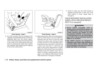 7. Check to make sure the child restraint is
                                                                                                                properly secured prior to each use. If the
                                                                                                                child restraint is loose, repeat steps 3
                                                                                                                through 6.
                                                                                                             CHILD RESTRAINT INSTALLATION
                                                                                                             USING LATCH-3RD ROW BENCH
                                                                                                             SEAT (if so equipped)
                                                                                                                               WARNING
                                                                                                             ● Attach LATCH compatible child re-
                                                                                                               straints only at the locations shown. For
                                                                                                               the LATCH lower anchor locations, see
                                        LRS0673                                                LRS0674         “Lower Anchors and Tethers for CHil-
            Front facing – step 5                                Front facing – step 6                         dren System (LATCH)” in this section. If
 5. For child restraints that are equipped with                                                                a child restraint is not secured properly,
                                                     6. Before placing the child in the child restraint,
    webbing mounted attachments, remove any                                                                    your child could be seriously injured or
                                                        hold the child restraint near the LATCH at-
    additional slack from the anchor attach-                                                                   killed in an accident.
                                                        tachment and use force to push the child
    ments. Press downward and rearward firmly           restraint from side to side, and tug it forward      ● The LATCH anchors are designed to
    in the center of the child restraint with your      to make sure that it is securely held in place.        withstand only those loads imposed by
    knee to compress the vehicle seat cushion           It should not move more than 1 in (25 mm). If          correctly fitted child restraints. Under
    and seatback while tightening the webbing           it does move more than 1 in (25 mm), pull              no circumstance are they to be used for
    of the anchor attachments.                          again on the anchor attachments to further             adult seat belts or harnesses.
                                                        tighten the child restraint. If you are unable to
                                                        properly secure the restraint, move the re-
                                                        straint to another seating position and try
                                                        again, or try a different child restraint. Not all
                                                        child restraints fit in all types of vehicles.


1-36 Safety—Seats, seat belts and supplemental restraint system




                                                                                    ੬ REVIEW COPY—2008 Quest (van)
                                                                                    Owners Manual—USA_English (nna)
                                                                                    06/29/07—debbie ੭
 