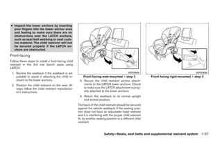 ● Inspect the lower anchors by inserting
  your fingers into the lower anchor area
  and feeling to make sure there are no
  obstructions over the LATCH anchors,
  such as seat belt webbing or seat cush-
  ion material. The child restraint will not
  be secured properly if the LATCH an-
  chors are obstructed.
Front-facing
Follow these steps to install a front-facing child
restraint in the 3rd row bench seats using
LATCH:
 1. Recline the seatback if the seatback is ad-                                                 WRS0685                                    WRS0686
    justable to assist in attaching the child re-        Front facing web-mounted – step 3                    Front facing rigid-mounted – step 3
    straint to the lower anchors.                     3. Secure the child restraint anchor attach-
 2. Position the child restraint on the seat. Al-        ments to the LATCH lower anchors. Check
    ways follow the child restraint manufactur-          to make sure the LATCH attachment is prop-
    er’s instructions.                                   erly attached to the lower anchors.
                                                      4. Return the seatback to its normal upright
                                                         and locked position.
                                                     The back of the child restraint should be secured
                                                     against the vehicle seatback. If the seating posi-
                                                     tion does not have an adjustable head restraint
                                                     and it is interfering with the proper child restraint
                                                     fit, try another seating position or a different child
                                                     restraint.


                                                                           Safety—Seats, seat belts and supplemental restraint system 1-37




                                                                                     ੬ REVIEW COPY—2008 Quest (van)
                                                                                     Owners Manual—USA_English (nna)
                                                                                     06/29/07—debbie ੭
 