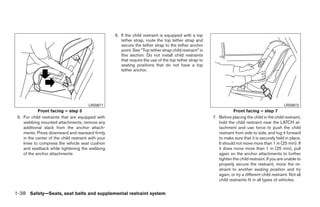6. If the child restraint is equipped with a top
                                                        tether strap, route the top tether strap and
                                                        secure the tether strap to the tether anchor
                                                        point. See “Top tether strap child restraint” in
                                                        this section. Do not install child restraints
                                                        that require the use of the top tether strap to
                                                        seating positions that do not have a top
                                                        tether anchor.




                                        LRS0671                                                                                                       LRS0672
            Front facing – step 5                                                                                      Front facing – step 7
 5. For child restraints that are equipped with                                                            7. Before placing the child in the child restraint,
    webbing mounted attachments, remove any                                                                   hold the child restraint near the LATCH at-
    additional slack from the anchor attach-                                                                  tachment and use force to push the child
    ments. Press downward and rearward firmly                                                                 restraint from side to side, and tug it forward
    in the center of the child restraint with your                                                            to make sure that it is securely held in place.
    knee to compress the vehicle seat cushion                                                                 It should not move more than 1 in (25 mm). If
    and seatback while tightening the webbing                                                                 it does move more than 1 in (25 mm), pull
    of the anchor attachments                                                                                 again on the anchor attachments to further
                                                                                                              tighten the child restraint. If you are unable to
                                                                                                              properly secure the restraint, move the re-
                                                                                                              straint to another seating position and try
                                                                                                              again, or try a different child restraint. Not all
                                                                                                              child restraints fit in all types of vehicles.


1-38 Safety—Seats, seat belts and supplemental restraint system




                                                                                   ੬ REVIEW COPY—2008 Quest (van)
                                                                                   Owners Manual—USA_English (nna)
                                                                                   06/29/07—debbie ੭
 