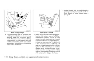 7. Check to make sure the child restraint is
                                                                                                                properly secured prior to each use. If the
                                                                                                                child restraint is loose, repeat steps 3
                                                                                                                through 6.




                                        LRS0673                                                LRS0674
            Front facing – step 5                                Front facing – step 6
 5. For child restraints that are equipped with      6. Before placing the child in the child restraint,
    webbing mounted attachments, remove any             hold the child restraint near the LATCH at-
    additional slack from the anchor attach-            tachment and use force to push the child
    ments. Press downward and rearward firmly           restraint from side to side, and tug it forward
    in the center of the child restraint with your      to make sure that it is securely held in place.
    hand to compress the vehicle seat cushion           It should not move more than 1 in (25 mm). If
    and seatback while tightening the webbing           it does move more than 1 in (25 mm), pull
    of the anchor attachments.                          again on the anchor attachments to further
                                                        tighten the child restraint. If you are unable to
                                                        properly secure the restraint, move the re-
                                                        straint to another seating position and try
                                                        again, or try a different child restraint. Not all
                                                        child restraints fit in all types of vehicles.


1-40 Safety—Seats, seat belts and supplemental restraint system




                                                                                    ੬ REVIEW COPY—2008 Quest (van)
                                                                                    Owners Manual—USA_English (nna)
                                                                                    06/29/07—debbie ੭
 