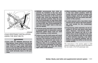 ● NISSAN recommends that child re-            ● When installing a child restraint system
                                                 straints be installed in the rear seat.       in the rear center position, both the
                                                 However, if you must install a forward        center seat belt connector tongue and
                                                 facing child restraint in the front pas-      buckle tongue must be secured. See
                                                 senger seat, move the passenger seat          “Attaching the 3rd row center seat belt”
                                                 to the rearmost position. Also, be sure       earlier in this section.
                                                 the front passenger air bag status light
                                                                                             ● A child restraint with a top tether strap
                                                 is illuminated to indicate the passenger
                                                                                               should not be used in the front passen-
                                                 air bag is OFF. See “Front passenger air
                                                                                               ger seat except for the 2-passenger
                                                 bag and status light” later in this sec-
                                                                                               cargo van.
                                                 tion for details.
                                                                                             ● Front-facing child restraints can be in-
                                               ● The three-point seat belt in your vehicle
                                                                                               stalled in all 3rd row bench seat posi-
                                                 is equipped with an Automatic Locking
                                                                                               tions. However, front-facing child re-
                                                 Retractor (ALR) which must be used
                                   WRS0256                                                     straints that require the use of a top
                                                 when installing a child restraint.
CHILD RESTRAINT INSTALLATION                                                                   tether strap can be installed in the cen-
                                               ● Failure to use the ALR mode will result       ter 3rd row position only. Do not install
USING THE SEAT BELTS                             in the child restraint not being properly     a child restraint requiring a top tether
                                                 secured. The restraint could tip over or      strap in an outboard position and at-
                  WARNING                        otherwise be unsecured and cause in-          tempt to angle the tether to the 3rd row
● Even with the NISSAN Advanced Air              jury to the child in a sudden stop or         center anchor.
  Bag System, never install a rear-facing        collision. Also, it can change the opera-
                                                 tion of the front passenger air bag. See    The instructions in this section apply to child
  child restraint in the front passenger                                                     restraint installation using the vehicle seat belts in
  seat. Front air bags inflate with great        “Front passenger air bag and status
                                                 light” later in this section.               the rear seats or the front passenger seat.
  force. A rear-facing child restraint could
  be struck by the front air bag in a crash
  and could seriously injure or kill your
  child.



                                                                Safety—Seats, seat belts and supplemental restraint system 1-41




                                                                         ੬ REVIEW COPY—2008 Quest (van)
                                                                         Owners Manual—USA_English (nna)
                                                                         06/29/07—debbie ੭
 